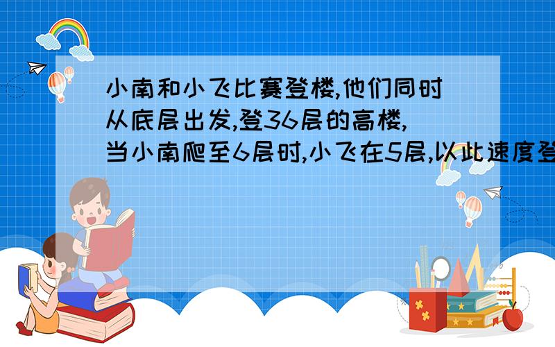 小南和小飞比赛登楼,他们同时从底层出发,登36层的高楼,当小南爬至6层时,小飞在5层,以此速度登楼,当小南到顶时,小飞在