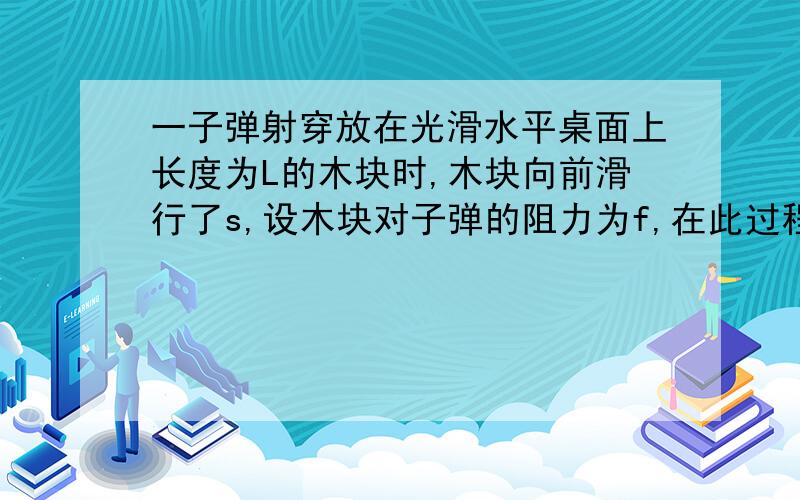 一子弹射穿放在光滑水平桌面上长度为L的木块时,木块向前滑行了s,设木块对子弹的阻力为f,在此过程中（）