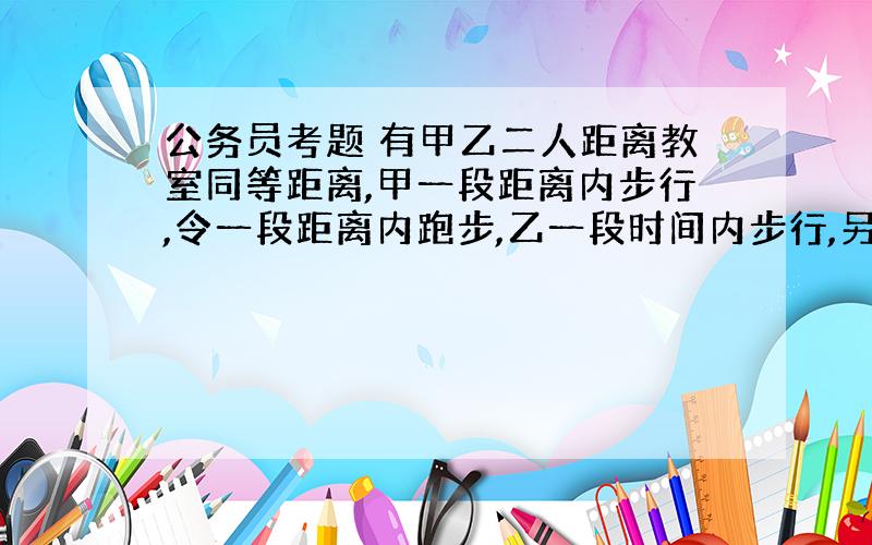 公务员考题 有甲乙二人距离教室同等距离,甲一段距离内步行,令一段距离内跑步,乙一段时间内步行,另一段时间跑步 问甲乙谁先