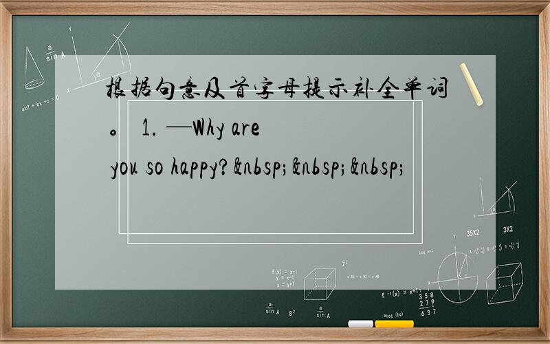 根据句意及首字母提示补全单词 。 1. —Why are you so happy?   