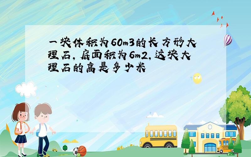 一块体积为60m3的长方形大理石,底面积为6m2,这块大理石的高是多少米