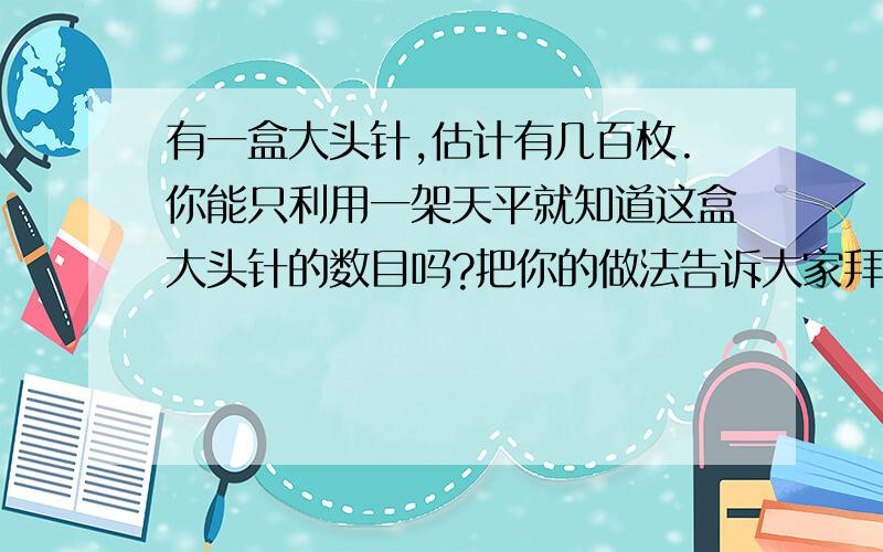 有一盒大头针,估计有几百枚.你能只利用一架天平就知道这盒大头针的数目吗?把你的做法告诉大家拜托各位