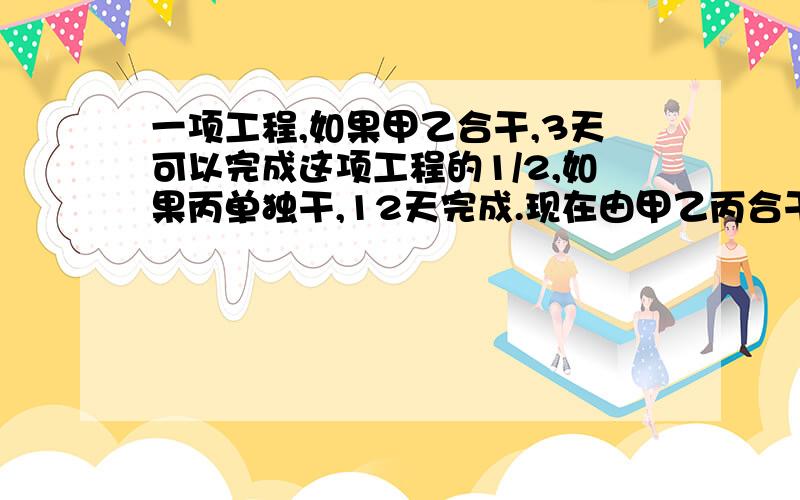 一项工程,如果甲乙合干,3天可以完成这项工程的1/2,如果丙单独干,12天完成.现在由甲乙丙合干,几