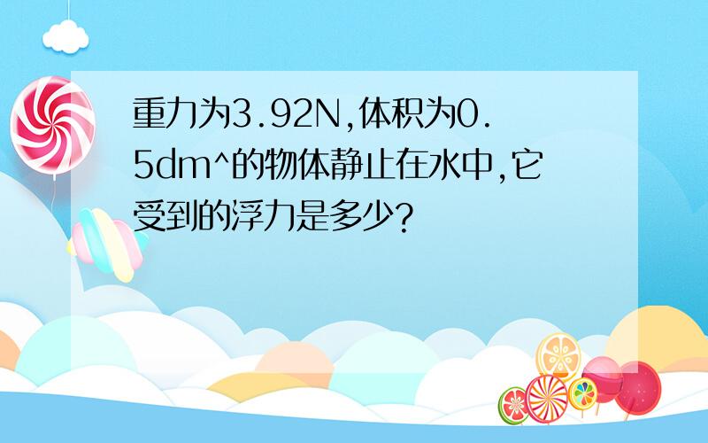 重力为3.92N,体积为0.5dm^的物体静止在水中,它受到的浮力是多少?