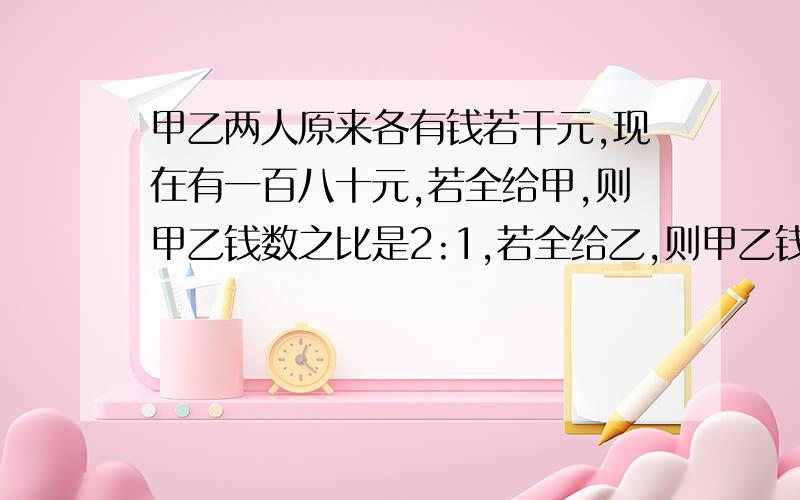 甲乙两人原来各有钱若干元,现在有一百八十元,若全给甲,则甲乙钱数之比是2:1,若全给乙,则甲乙钱数之