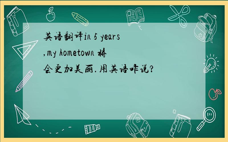 英语翻译in 5 years,my hometown 将会更加美丽.用英语咋说?