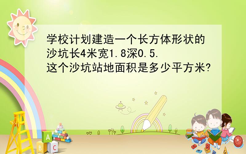 学校计划建造一个长方体形状的沙坑长4米宽1.8深0.5.这个沙坑站地面积是多少平方米?