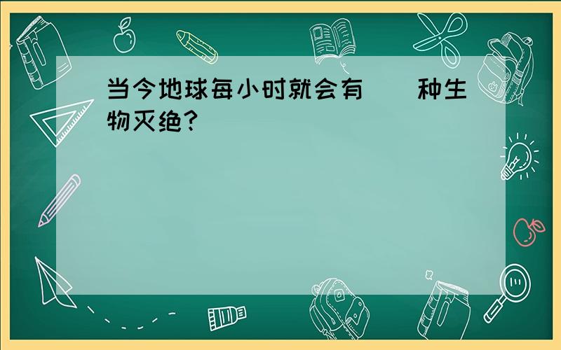 当今地球每小时就会有()种生物灭绝?