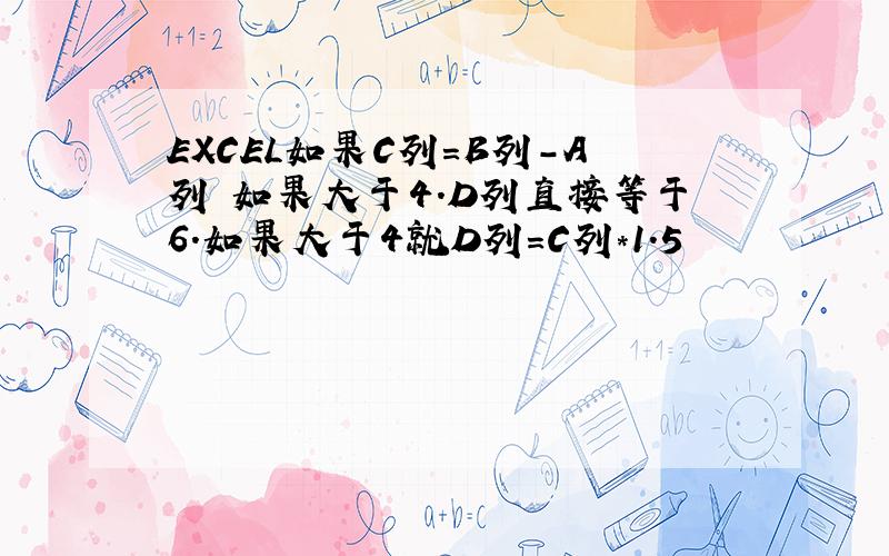 EXCEL如果C列=B列-A列 如果大于4.D列直接等于6.如果大于4就D列=C列*1.5