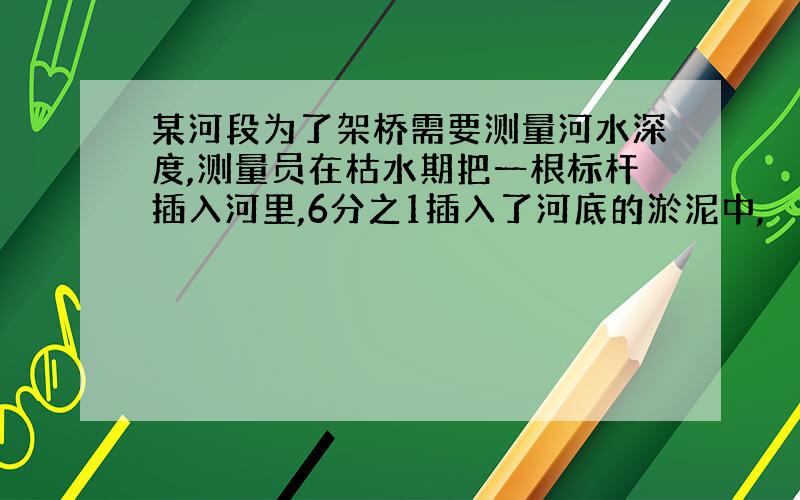 某河段为了架桥需要测量河水深度,测量员在枯水期把一根标杆插入河里,6分之1插入了河底的淤泥中,