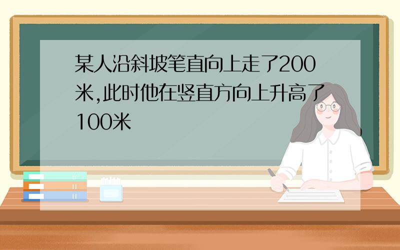 某人沿斜坡笔直向上走了200米,此时他在竖直方向上升高了100米