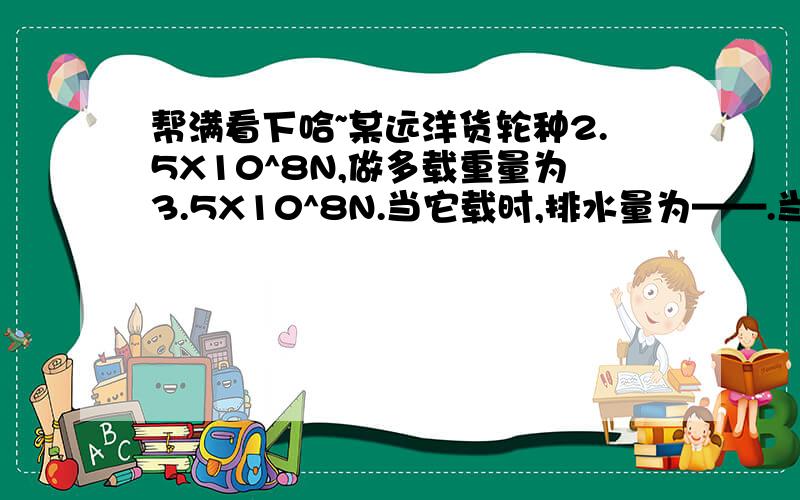 帮满看下哈~某远洋货轮种2.5X10^8N,做多载重量为3.5X10^8N.当它载时,排水量为——.当次货轮从长江口驶入