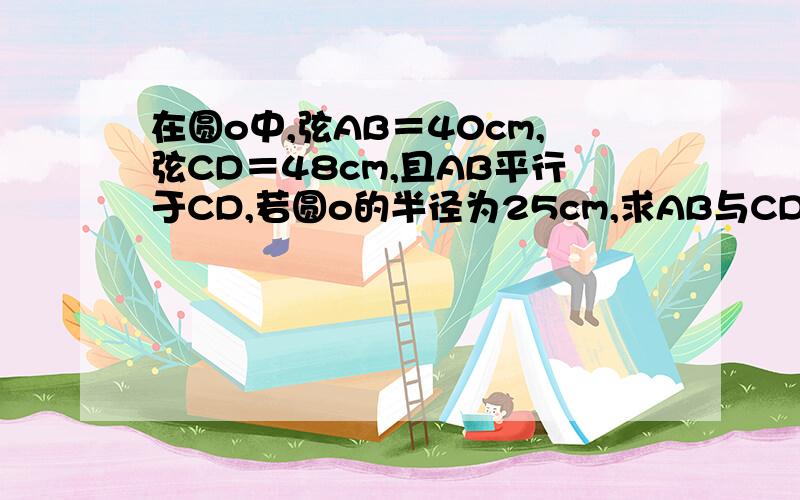 在圆o中,弦AB＝40cm,弦CD＝48cm,且AB平行于CD,若圆o的半径为25cm,求AB与CD的距离.