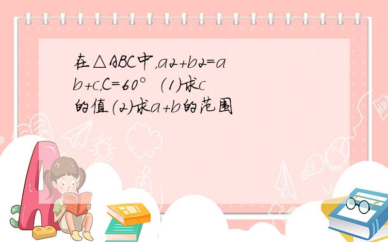 在△ABC中，a2+b2=ab+c，C=60°（1）求c的值（2）求a+b的范围