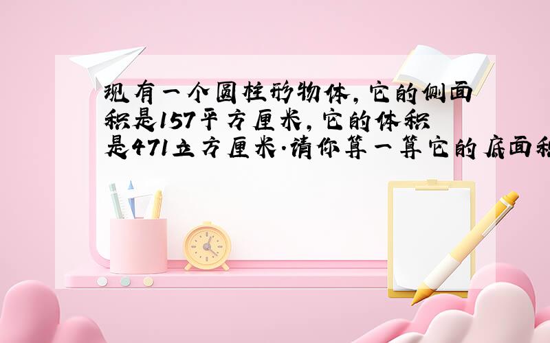 现有一个圆柱形物体,它的侧面积是157平方厘米,它的体积是471立方厘米.请你算一算它的底面积是多少?