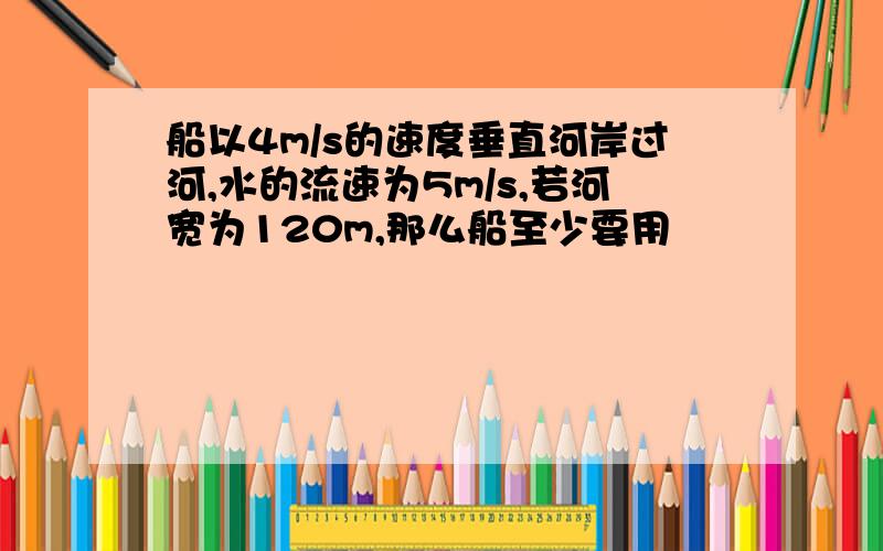 船以4m/s的速度垂直河岸过河,水的流速为5m/s,若河宽为120m,那么船至少要用