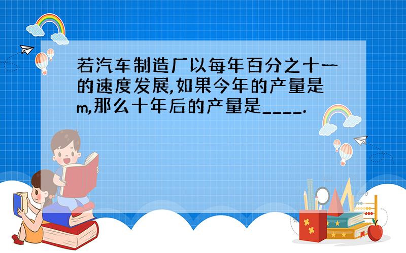 若汽车制造厂以每年百分之十一的速度发展,如果今年的产量是m,那么十年后的产量是____.