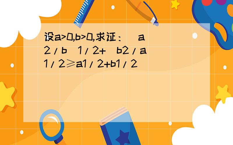 设a>0,b>0,求证：（a2/b）1/2+（b2/a）1/2≥a1/2+b1/2