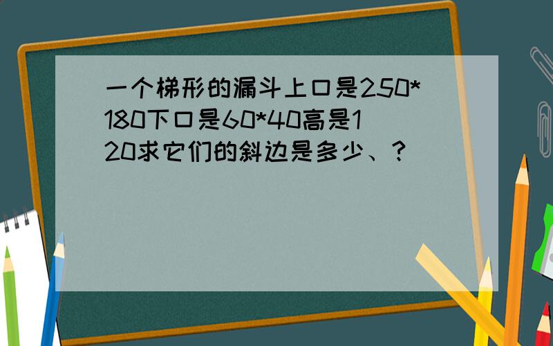 一个梯形的漏斗上口是250*180下口是60*40高是120求它们的斜边是多少、?