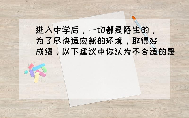 进入中学后，一切都是陌生的，为了尽快适应新的环境，取得好成绩，以下建议中你认为不合适的是 [  &n