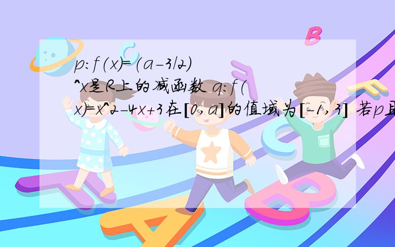 p:f(x)=(a-3/2)^x是R上的减函数 q:f(x)=x^2-4x+3在[0,a]的值域为[-1,3] 若p且q