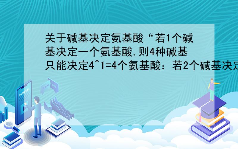 关于碱基决定氨基酸“若1个碱基决定一个氨基酸,则4种碱基只能决定4^1=4个氨基酸：若2个碱基决定一个氨基酸,则4种碱基