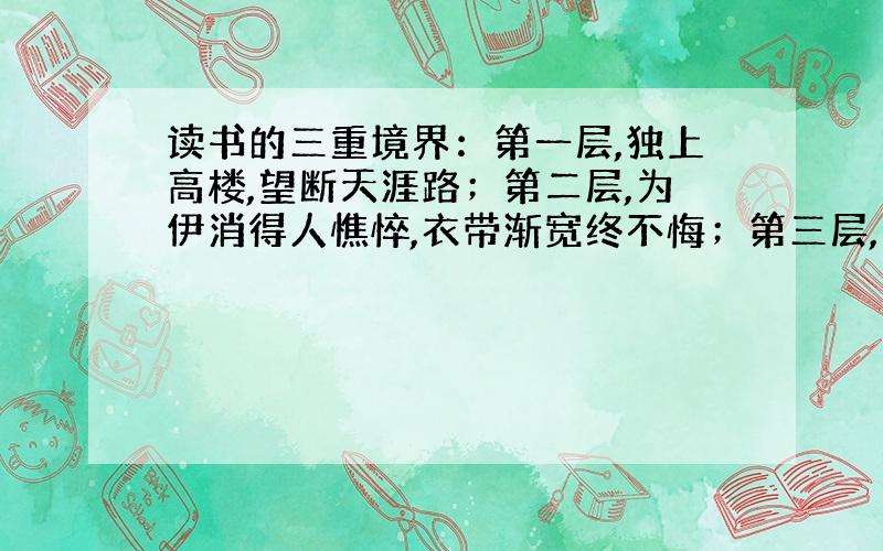 读书的三重境界：第一层,独上高楼,望断天涯路；第二层,为伊消得人憔悴,衣带渐宽终不悔；第三层,众里寻她千百度,蓦然回首,