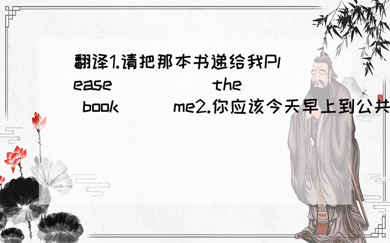 翻译1.请把那本书递给我Please () () the book () me2.你应该今天早上到公共汽车展区见面并把他