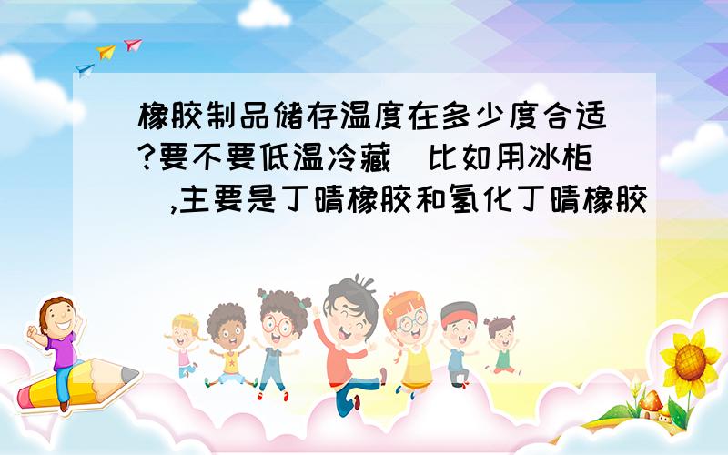 橡胶制品储存温度在多少度合适?要不要低温冷藏（比如用冰柜）,主要是丁晴橡胶和氢化丁晴橡胶