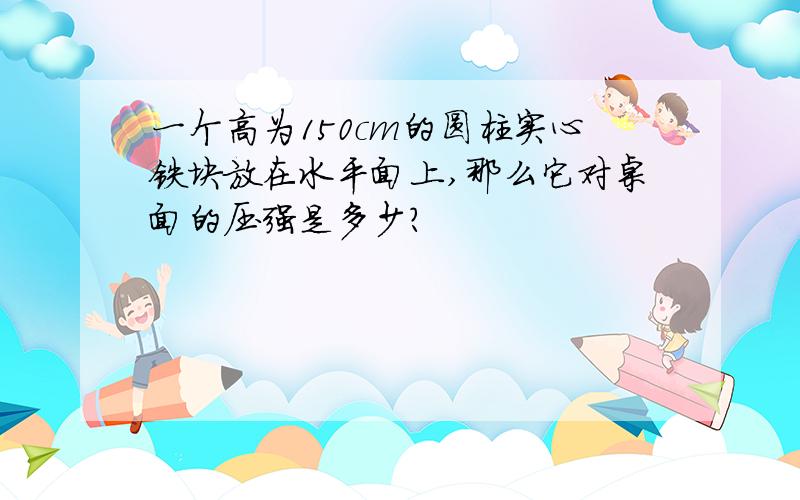 一个高为150cm的圆柱实心铁块放在水平面上,那么它对桌面的压强是多少?