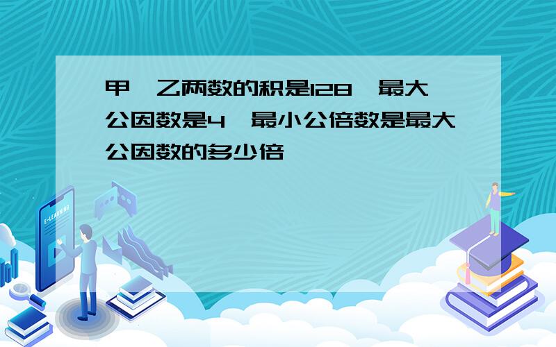 甲、乙两数的积是128,最大公因数是4,最小公倍数是最大公因数的多少倍