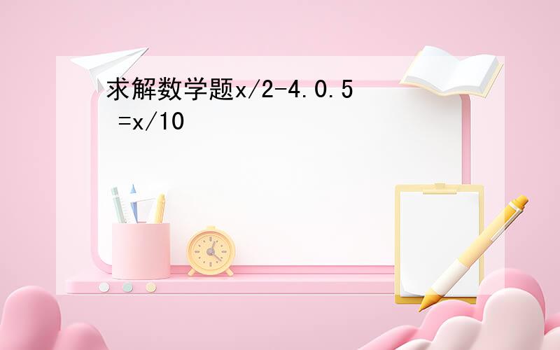 求解数学题x/2-4.0.5 =x/10