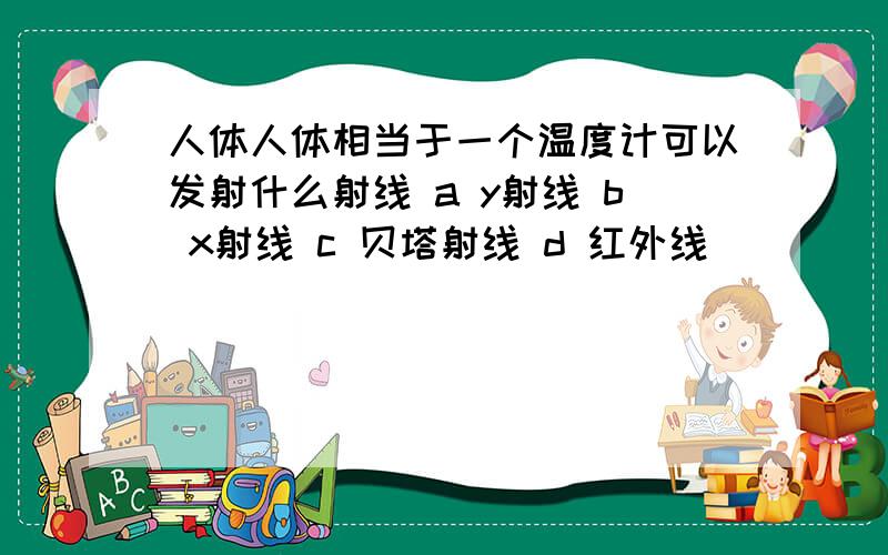 人体人体相当于一个温度计可以发射什么射线 a y射线 b x射线 c 贝塔射线 d 红外线