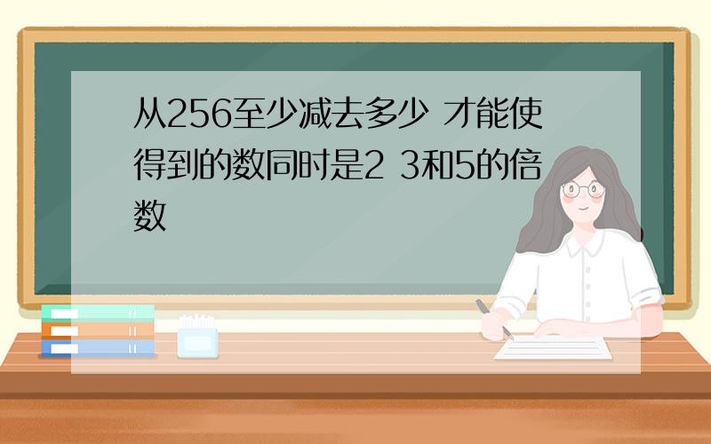 从256至少减去多少 才能使得到的数同时是2 3和5的倍数