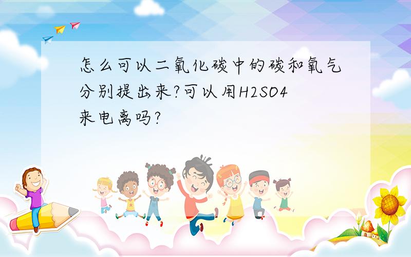 怎么可以二氧化碳中的碳和氧气分别提出来?可以用H2SO4来电离吗?