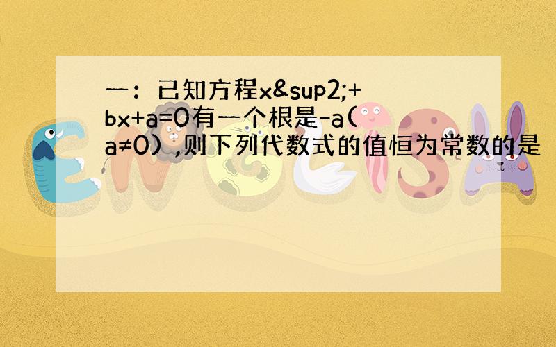 一：已知方程x²+bx+a=0有一个根是-a(a≠0）,则下列代数式的值恒为常数的是（ ）A.ab B.a/b