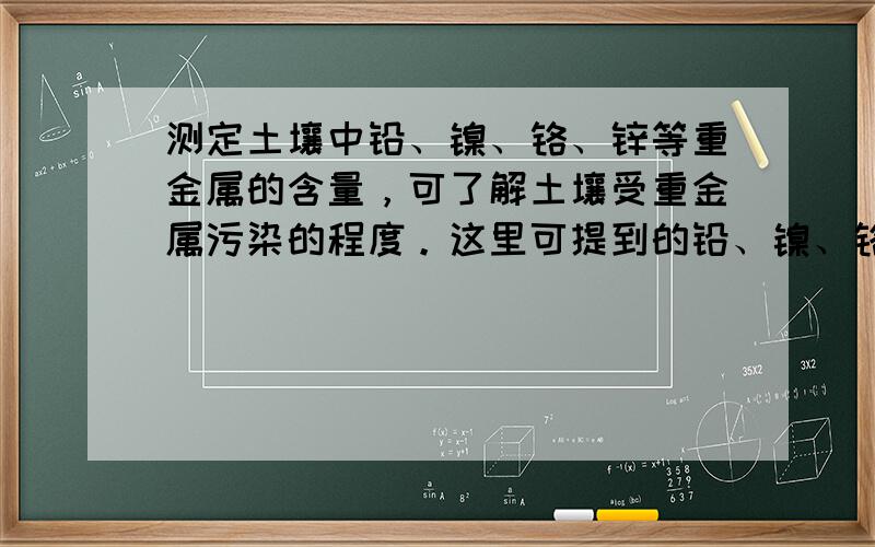 测定土壤中铅、镍、铬、锌等重金属的含量，可了解土壤受重金属污染的程度。这里可提到的铅、镍、铬、锌是指 A．元素 B．原子