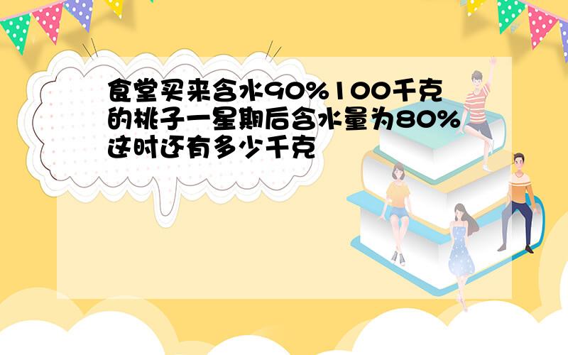 食堂买来含水90%100千克的桃子一星期后含水量为80%这时还有多少千克