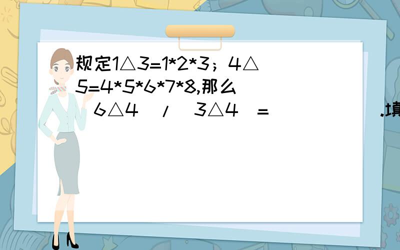 规定1△3=1*2*3；4△5=4*5*6*7*8,那么（6△4）/（3△4）=（____).填到横线上.