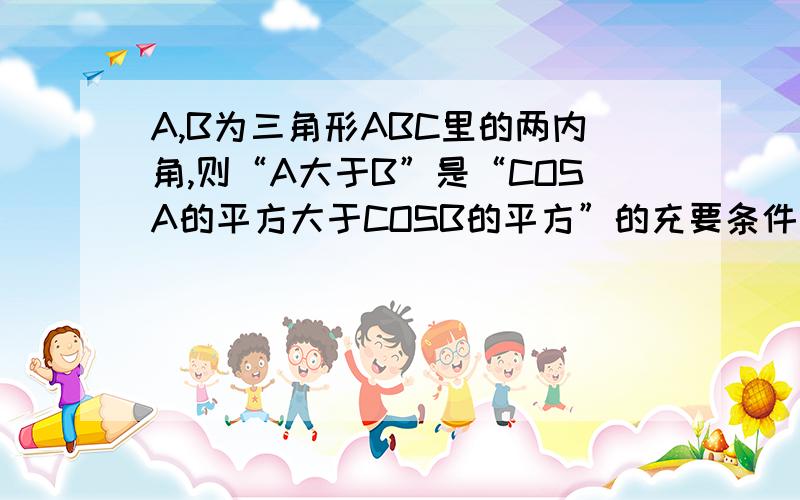 A,B为三角形ABC里的两内角,则“A大于B”是“COSA的平方大于COSB的平方”的充要条件吗?为什么