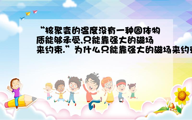 “核聚变的温度没有一种固体物质能够承受,只能靠强大的磁场来约束.”为什么只能靠强大的磁场来约束?