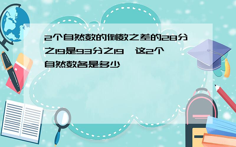 2个自然数的倒数之差的28分之19是93分之19,这2个自然数各是多少