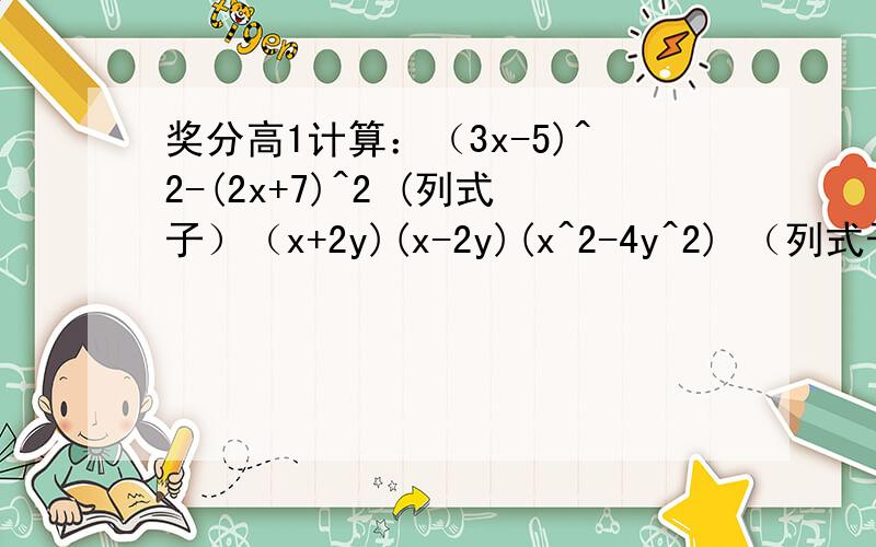 奖分高1计算：（3x-5)^2-(2x+7)^2 (列式子）（x+2y)(x-2y)(x^2-4y^2) （列式子）（2