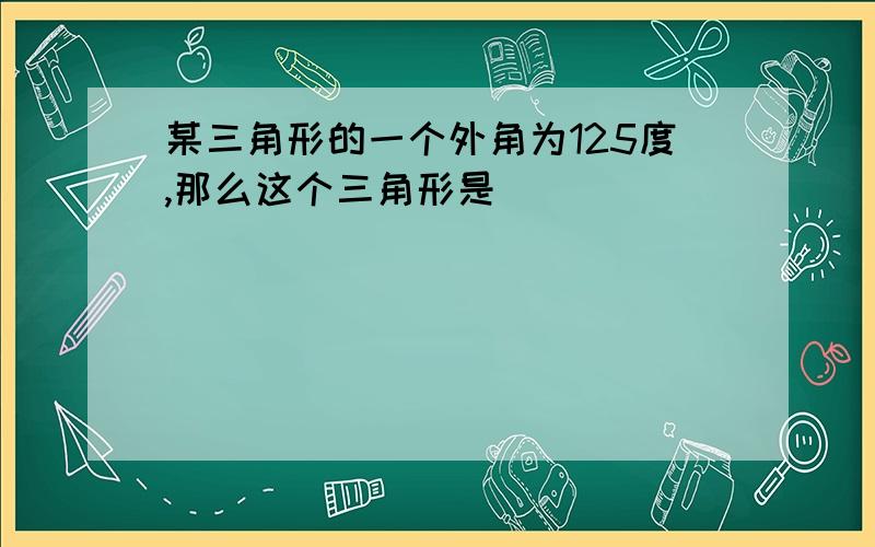 某三角形的一个外角为125度,那么这个三角形是（ ）