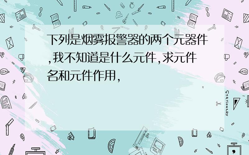 下列是烟雾报警器的两个元器件,我不知道是什么元件,求元件名和元件作用,