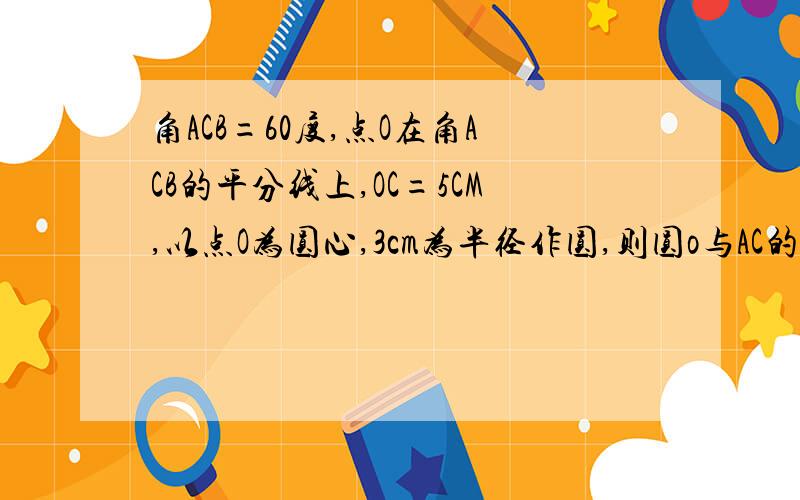 角ACB=60度,点O在角ACB的平分线上,OC=5CM,以点O为圆心,3cm为半径作圆,则圆o与AC的位置关系