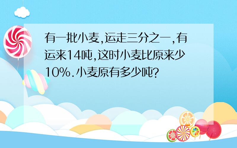 有一批小麦,运走三分之一,有运来14吨,这时小麦比原来少10%.小麦原有多少吨?