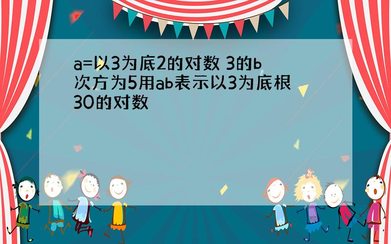 a=以3为底2的对数 3的b次方为5用ab表示以3为底根30的对数