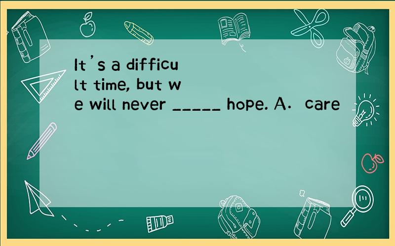 It’s a difficult time, but we will never _____ hope. A．care