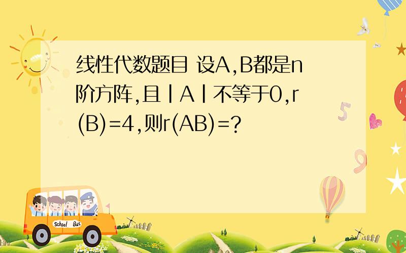 线性代数题目 设A,B都是n阶方阵,且|A|不等于0,r(B)=4,则r(AB)=?